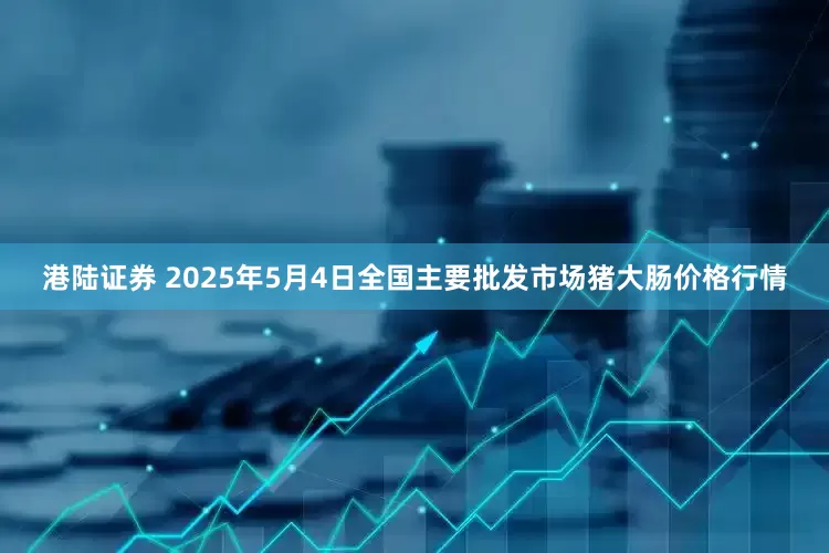 港陆证券 2025年5月4日全国主要批发市场猪大肠价格行情