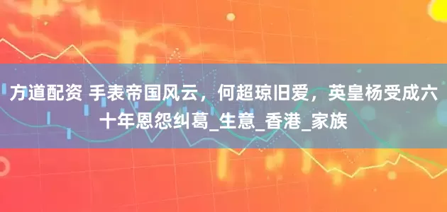 方道配资 手表帝国风云，何超琼旧爱，英皇杨受成六十年恩怨纠葛_生意_香港_家族