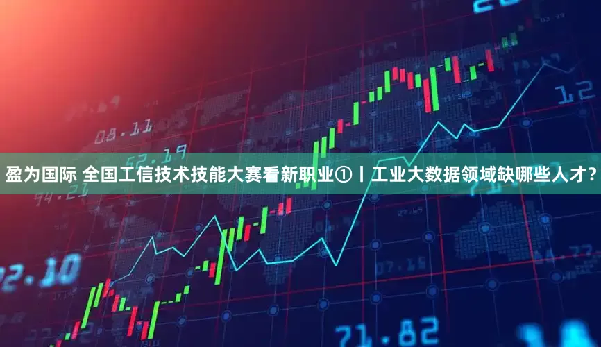 盈为国际 全国工信技术技能大赛看新职业①丨工业大数据领域缺哪些人才？