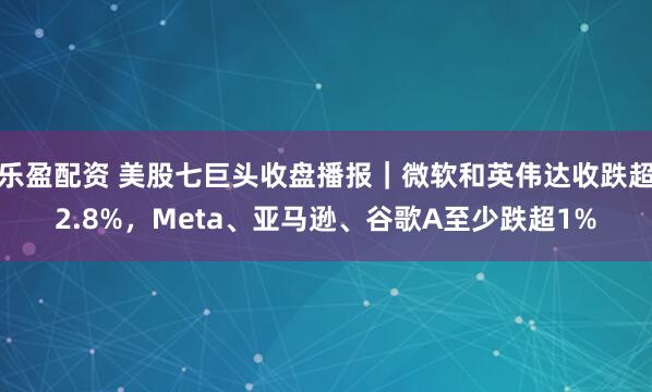 乐盈配资 美股七巨头收盘播报｜微软和英伟达收跌超2.8%，Meta、亚马逊、谷歌A至少跌超1%