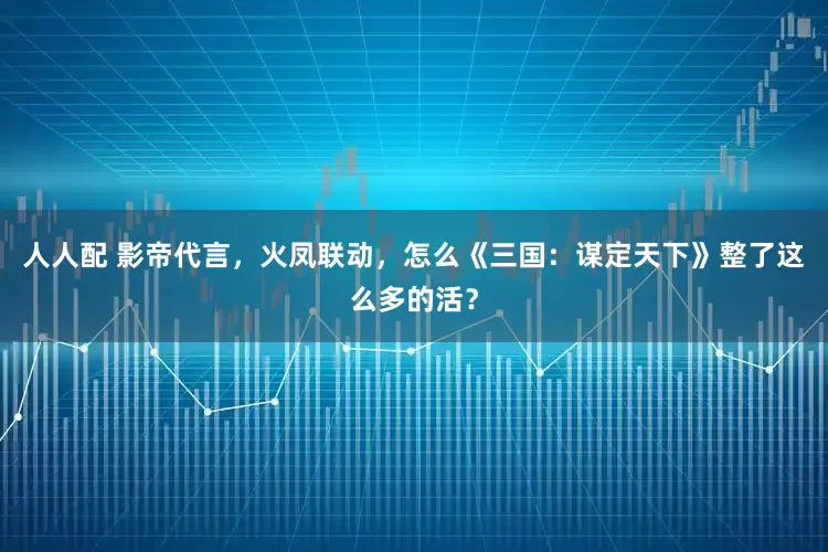 人人配 影帝代言，火凤联动，怎么《三国：谋定天下》整了这么多的活？